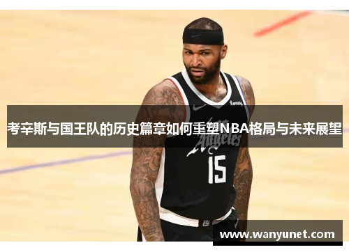 考辛斯与国王队的历史篇章如何重塑NBA格局与未来展望